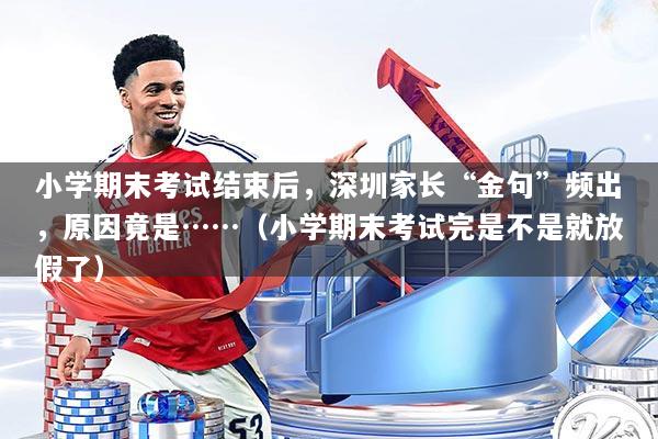 小学期末考试结束后，深圳家长“金句”频出，原因竟是……（小学期末考试完是不是就放假了）