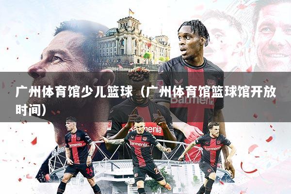 广州体育馆少儿篮球（广州体育馆篮球馆开放时间）