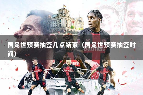 国足世预赛抽签几点结束（国足世预赛抽签时间）