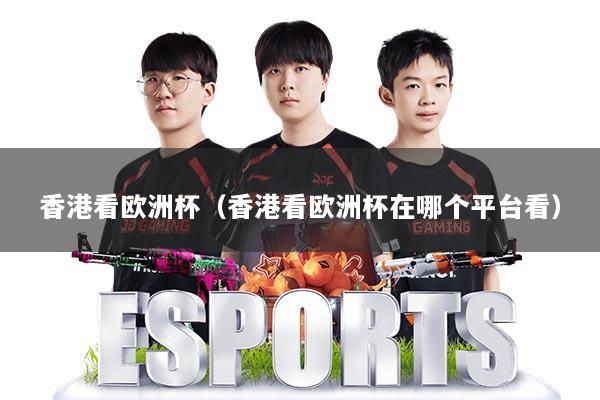 香港看欧洲杯（香港看欧洲杯在哪个平台看）