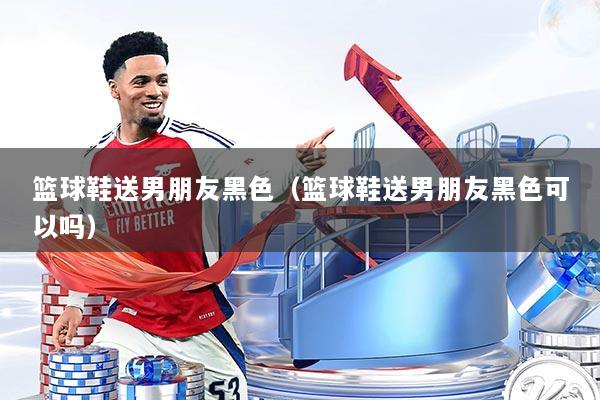 篮球鞋送男朋友黑色（篮球鞋送男朋友黑色可以吗）