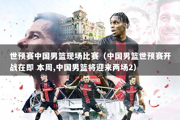 世预赛中国男篮现场比赛(中国男篮世预赛开战在即 本周,中国男篮将迎来两场2)