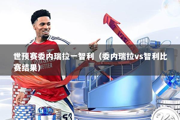 世预赛委内瑞拉一智利(委内瑞拉vs智利比赛结果)